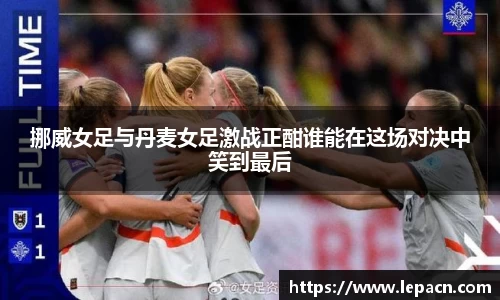挪威女足与丹麦女足激战正酣谁能在这场对决中笑到最后