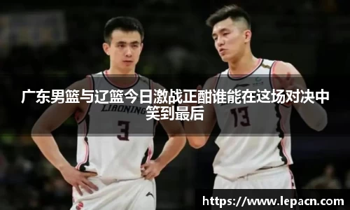 广东男篮与辽篮今日激战正酣谁能在这场对决中笑到最后