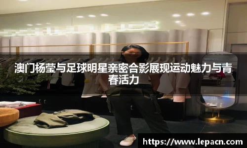 澳门杨莹与足球明星亲密合影展现运动魅力与青春活力